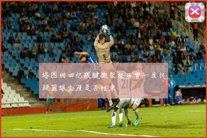 塔图姆回忆跟腱撕裂经历曾一度怀疑篮球生涯是否结束