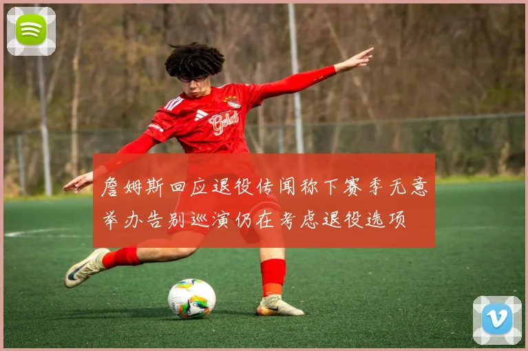 詹姆斯回应退役传闻称下赛季无意举办告别巡演仍在考虑退役选项