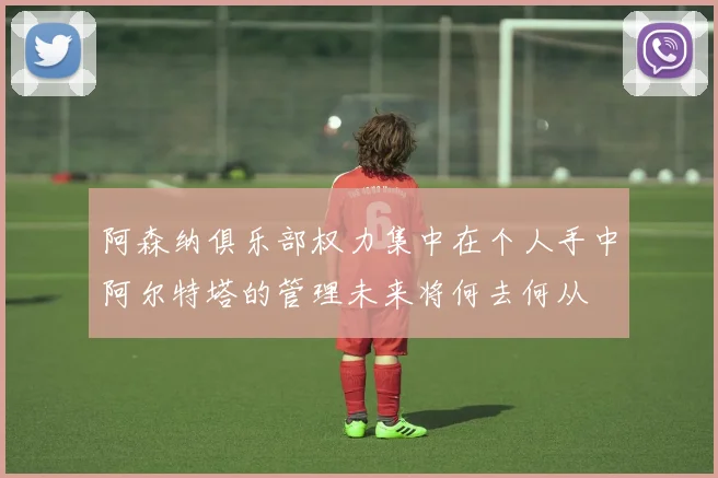 阿森纳俱乐部权力集中在个人手中阿尔特塔的管理未来将何去何从
