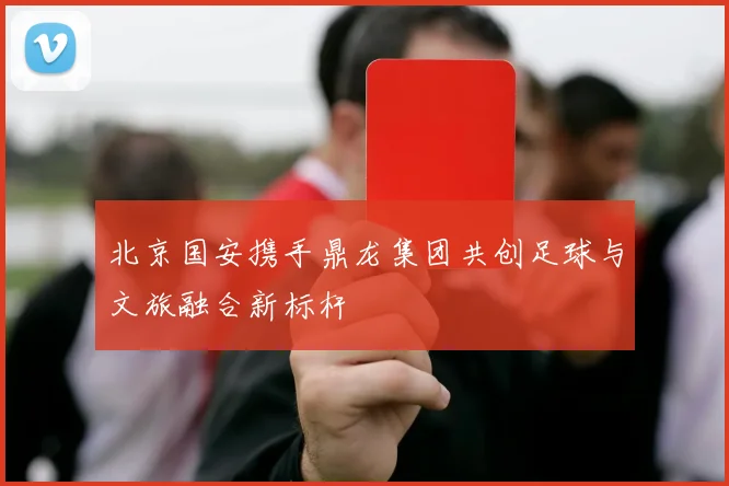 北京国安携手鼎龙集团共创足球与文旅融合新标杆