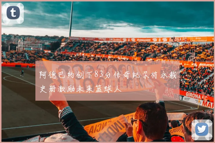 阿德巴约创下83分传奇纪录将永载史册激励未来篮球人