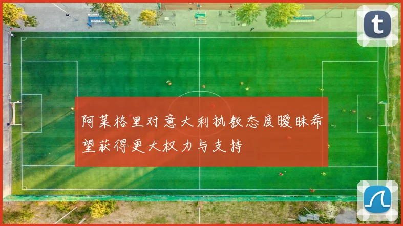 阿莱格里对意大利执教态度暧昧希望获得更大权力与支持