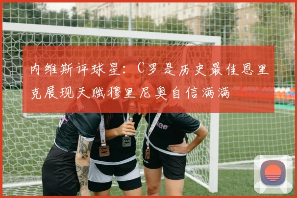 内维斯评球星：C罗是历史最佳恩里克展现天赋穆里尼奥自信满满