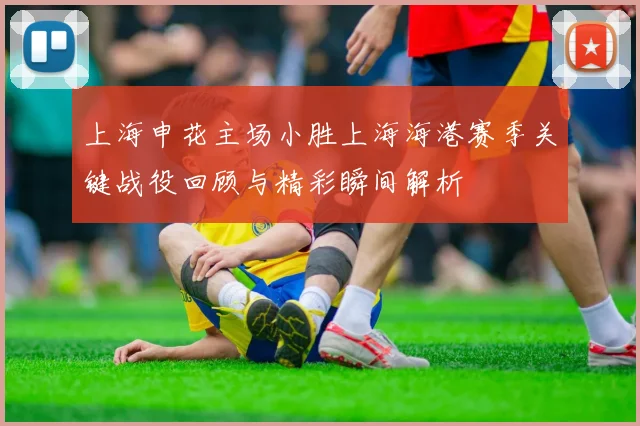 上海申花主场小胜上海海港赛季关键战役回顾与精彩瞬间解析