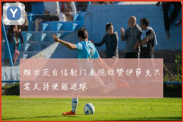 维尔茨自信射门表现称赞伊萨克只需支持便能进球