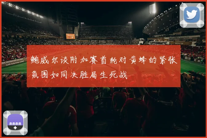 鲍威尔谈附加赛首轮对黄蜂的紧张氛围如同决胜局生死战