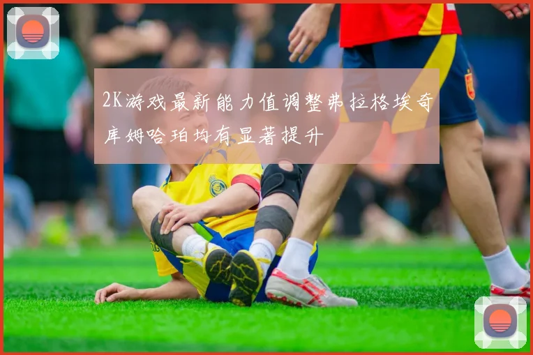 2K游戏最新能力值调整弗拉格埃奇库姆哈珀均有显著提升