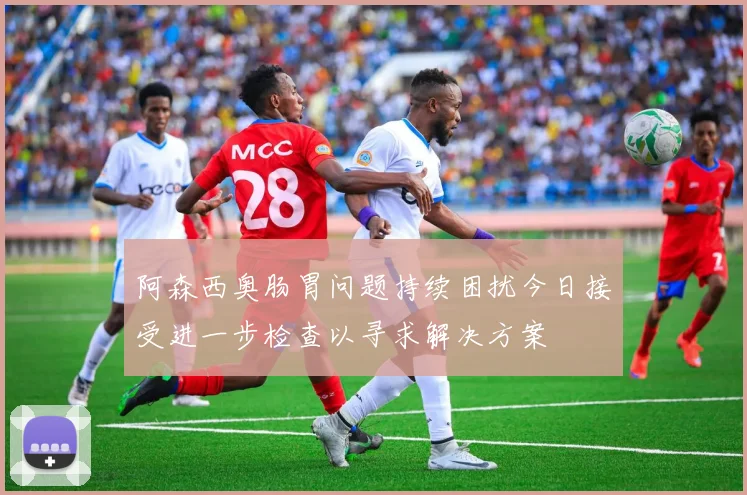 阿森西奥肠胃问题持续困扰今日接受进一步检查以寻求解决方案