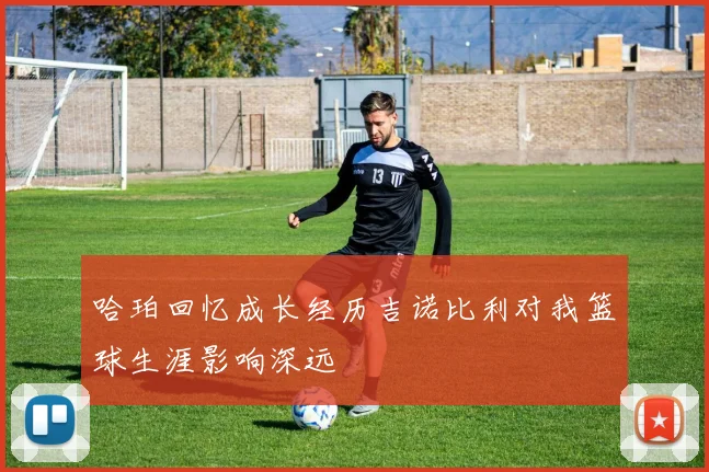 哈珀回忆成长经历吉诺比利对我篮球生涯影响深远