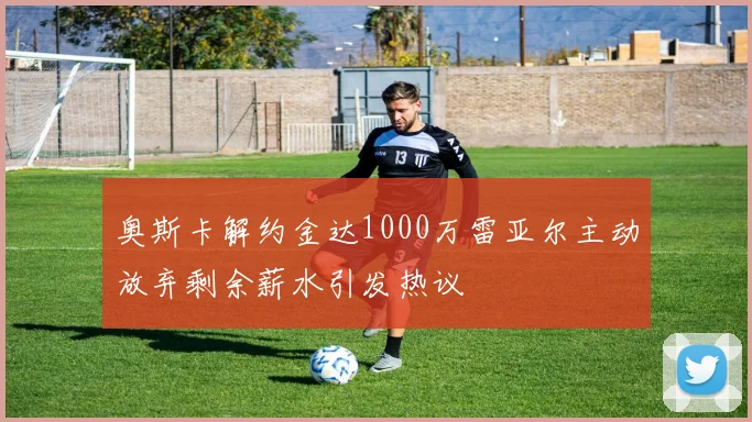 奥斯卡解约金达1000万雷亚尔主动放弃剩余薪水引发热议