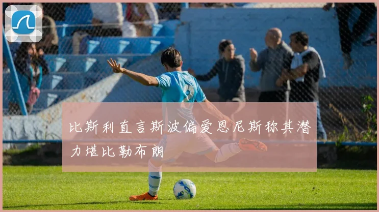 比斯利直言斯波偏爱恩尼斯称其潜力堪比勒布朗