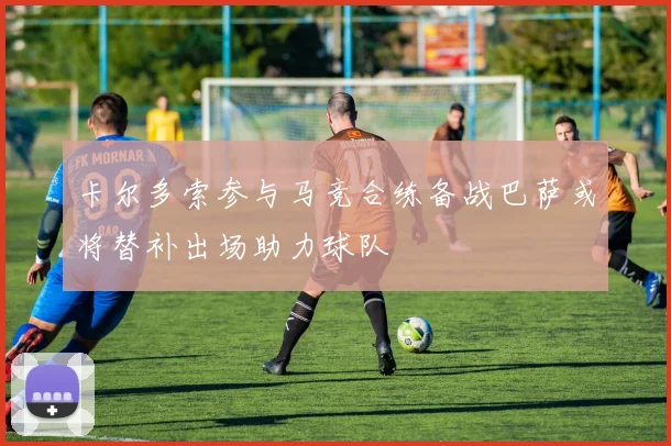 卡尔多索参与马竞合练备战巴萨或将替补出场助力球队