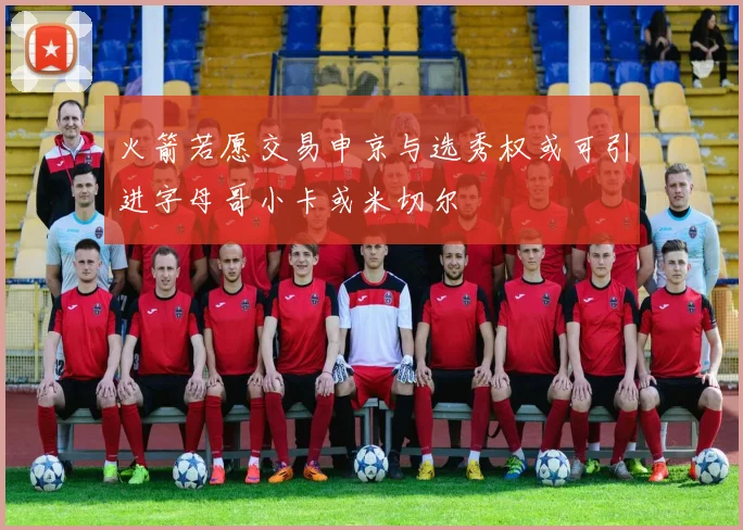 火箭若愿交易申京与选秀权或可引进字母哥小卡或米切尔